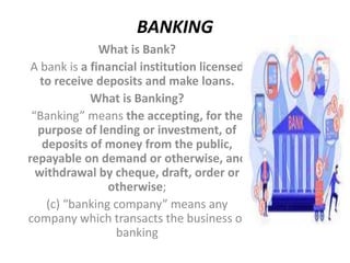 BANKING
What is Bank?
A bank is a financial institution licensed
to receive deposits and make loans.
What is Banking?
“Banking” means the accepting, for the
purpose of lending or investment, of
deposits of money from the public,
repayable on demand or otherwise, and
withdrawal by cheque, draft, order or
otherwise;
(c) “banking company” means any
company which transacts the business of
banking
 