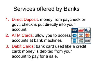 Services offered by Banks
1. Direct Deposit: money from paycheck or
govt. check is put directly into your
account.
2. ATM Cards: allow you to access
accounts at bank machines
3. Debit Cards: bank card used like a credit
card; money is debited from your
account to pay for a sale.
 