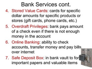 Bank Services cont.
4. Stored Value Cards: cards for specific
dollar amounts for specific products or
stores (gift cards, phone cards, etc.)
5. Overdraft Privileges: bank pays amount
of a check even if there is not enough
money in the account
6. Online Banking: ability to check
accounts, transfer money and pay bills
over internet
7. Safe Deposit Box: in bank vault to for
important papers and valuable items
 