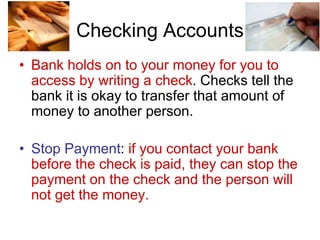 Checking Accounts
• Bank holds on to your money for you to
access by writing a check. Checks tell the
bank it is okay to transfer that amount of
money to another person.
• Stop Payment: if you contact your bank
before the check is paid, they can stop the
payment on the check and the person will
not get the money.
 