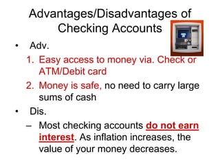 Advantages/Disadvantages of
Checking Accounts
• Adv.
1. Easy access to money via. Check or
ATM/Debit card
2. Money is safe, no need to carry large
sums of cash
• Dis.
– Most checking accounts do not earn
interest. As inflation increases, the
value of your money decreases.
 