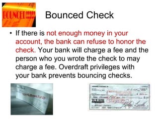 Bounced Check
• If there is not enough money in your
account, the bank can refuse to honor the
check. Your bank will charge a fee and the
person who you wrote the check to may
charge a fee. Overdraft privileges with
your bank prevents bouncing checks.
 