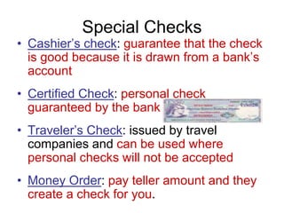 Special Checks
• Cashier’s check: guarantee that the check
is good because it is drawn from a bank’s
account
• Certified Check: personal check
guaranteed by the bank
• Traveler’s Check: issued by travel
companies and can be used where
personal checks will not be accepted
• Money Order: pay teller amount and they
create a check for you.
 