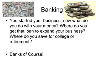 Banking
• You started your business, now what do
you do with your money? Where do you
get that loan to expand your business?
Where do you save for college or
retirement?
• Banks of Course!
 