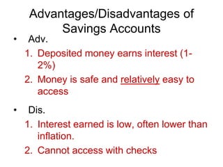Advantages/Disadvantages of
Savings Accounts
• Adv.
1. Deposited money earns interest (1-
2%)
2. Money is safe and relatively easy to
access
• Dis.
1. Interest earned is low, often lower than
inflation.
2. Cannot access with checks
 