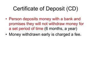 Certificate of Deposit (CD)
• Person deposits money with a bank and
promises they will not withdraw money for
a set period of time (6 months, a year)
• Money withdrawn early is charged a fee.
 