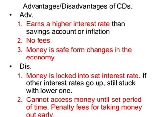 Advantages/Disadvantages of CDs.
• Adv.
1. Earns a higher interest rate than
savings account or inflation
2. No fees
3. Money is safe form changes in the
economy
• Dis.
1. Money is locked into set interest rate. If
other interest rates go up, still stuck
with lower one.
2. Cannot access money until set period
of time. Penalty fees for taking money
out early.
 
