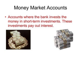 Money Market Accounts
• Accounts where the bank invests the
money in short-term investments. These
investments pay out interest.
 