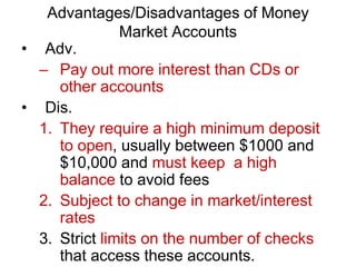 Advantages/Disadvantages of Money
Market Accounts
• Adv.
– Pay out more interest than CDs or
other accounts
• Dis.
1. They require a high minimum deposit
to open, usually between $1000 and
$10,000 and must keep a high
balance to avoid fees
2. Subject to change in market/interest
rates
3. Strict limits on the number of checks
that access these accounts.
 