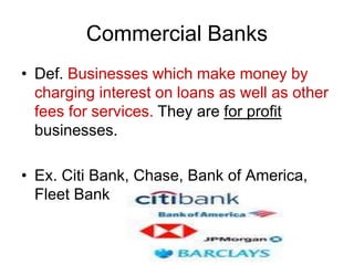 Commercial Banks
• Def. Businesses which make money by
charging interest on loans as well as other
fees for services. They are for profit
businesses.
• Ex. Citi Bank, Chase, Bank of America,
Fleet Bank
 