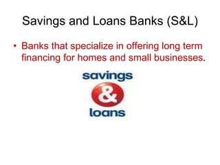 Savings and Loans Banks (S&L)
• Banks that specialize in offering long term
financing for homes and small businesses.
 