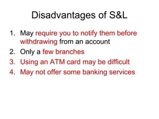 Disadvantages of S&L
1. May require you to notify them before
withdrawing from an account
2. Only a few branches
3. Using an ATM card may be difficult
4. May not offer some banking services
 
