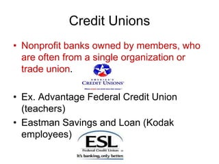 Credit Unions
• Nonprofit banks owned by members, who
are often from a single organization or
trade union.
• Ex. Advantage Federal Credit Union
(teachers)
• Eastman Savings and Loan (Kodak
employees)
 