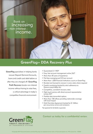 Bank on
     increasing
    non-interest
        income.




                        GreenFlagSM DDA Recovery Plus

                                                                 •   Guaranteed 2:1 ROI*
GreenFlag specializes in helping banks
                                                                 •   Easy, fast account management online 24/7
   recover Deposit Demand Accounts,                              •   More than 40 years of experience
  loans and credit card debt before or                           •   Flat fees averaging just $10 per account
                                                                 •   More than 1,000 financial institutions count on GreenFlag
 after they are charged off. GreenFlag
                                                                 •   Bonded and licensed to recover in every state where required
   Profit Recovery boosts non-interest                           •   Careful monitoring backed by strict adherence to
                                                                     Gramm-Leach-Bliley Act
  income without having to raise fees,
                                                                 •   Competitive, consistent recovery rates
         a critical advantage in today’s                         •   High touch service with direct account representative
                                                                     access 24/7
    competitive financial environment.
                                                                 •   Flexible data transmittal options
                                                                 •   More than 100 offices providing nationwide coverage
                                                                     with local impact
                                                                 •   Hold Harmless Agreement backed by $1 Million
                                                                     per occurrence errors and omissions
                                                                 *See agreement for full details on guarantee




                                                                   Contact us today for a confidential review.
                                                                                                       Doug Graham
                                                                                                 805-458-1074 Direct
                                                                                doug.graham@transworldsystems.com
                                                                      http://web.transworldsystems.com/douggraham/
       ©Copyright 2010 Transworld Systems and GreenFlag logos are registered service marks of Transworld Systems Inc. NYC License No. 1155022
 