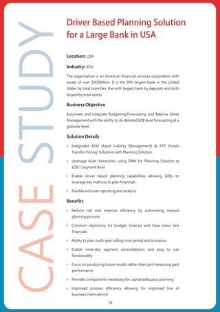 Location: USA
Industry: BFSI
The organization is an American financial services corporation with
assets of over $300Billion. It is the fifth largest bank in the United
States by total branches, the sixth largest bank by deposits and sixth
largest by total assets.
Business Objective
Automate and integrate Budgeting/Forecasting and Balance Sheet
Management with the ability to do detailed LOB level forecasting at a
granular level.
Solution Details
ŸIntegrated ALM (Asset Liability Management) & FTP (Funds
Transfer Pricing) Solutions with Planning Solution
ŸLeverage ALM Hierarchies using DRM for Planning Solution at
LOB / Segment level
ŸEnable driver based planning capabilities allowing LOBs to
leverage key matrices to plan financials
ŸFlexible end user reporting and analysis
Benefits
ŸReduce risk and improve efficiency by automating manual
planning process
ŸCommon repository for budget, forecast and base stress test
financials
ŸAbility to plan multi-year rolling time period and scenarios
ŸEnable intra-day segment consolidations and easy to use
functionality
ŸFocus on producing future results rather than just measuring past
performance
ŸProvides components necessary for capital adequacy planning
ŸImproved process efficiency allowing for improved line of
business client service
Driver Based Planning Solution
for a Large Bank in USA
16
 