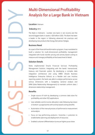 Location: Vietnam
Industry: BFSI
The Bank is Vietnam’s number one bank in net income and the
second biggest bank in assets (>$20 billion USD). The Bank has been
a leader in the region in following advanced risk practices and
developing new products like Energy Derivatives Hedges.
Business Need
As a part of the financial transformation program, it was mandated to
build a solution for multi-dimensional profitability management
integrated with funds transfer pricing and activity based costing to
measure and manage profitability at the lowest level of detail.
Solution Details
Rolta implemented Oracle Financial Services Profitability
Management Solution, integrating with the banks’ transactional,
treasury and financials system. By developing a complex data
integration architecture and using OBIEE (Oracle Business
Intelligence Enterprise Edition) as a flexible and user intuitive
reporting system, the bank was able to analyze performance across
various dimensions with a budgetary variance analysis and
DRM (Data Relationship Management) to maintain uniform data /
dimension relationship management.
Benefits
ŸSingle source of truth by developing a common data store for
profitability and other DSS applications
ŸUser editable cost & income allocation rules following top-down
or bottom-up approaches with activity based costing benefits
ŸAutomation of the manual process of performance measurement
and analysis
ŸFocus on top performing products / branches / customers to
enable better planning and deployment of resources
ŸEnabled customer differentiation to ensure higher purse share
Multi-Dimensional Profitability
Analysis for a Large Bank in Vietnam
17
 