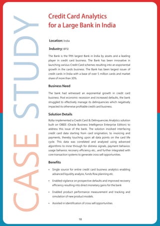 Location: India
Industry: BFSI
The Bank is the fifth largest Bank in India by assets and a leading
player in credit card business. The Bank has been innovative in
launching various Credit Card schemes resulting into an exponential
growth in the cards business. The Bank has been largest issuer of
credit cards in India with a base of over 5 million cards and market
share of more than 30%.
Business Need
The bank had witnessed an exponential growth in credit card
business. Post economic recession and increased defaults, the bank
struggled to effectively manage its delinquencies which negatively
impacted its otherwise profitable credit card business.
Solution Details
Rolta implemented a Credit Card & Delinquencies Analytics solution
built on OBIEE (Oracle Business Intelligence Enterprise Edition) to
address this issue of the bank. The solution involved interfacing
credit card data starting from card origination, to invoicing and
payments, thereby touching upon all data points on the card life
cycle. This data was correlated and analyzed using advanced
algorithms to mine through for distress signals, payment behavior,
usage behavior, recovery efficiency etc., and further integrated with
core transaction systems to generate cross sell opportunities.
Benefits
ŸSingle source for entire credit card business analytics enabling
advanced liquidity analysis, funds flow planning etc.
ŸEnabled vigilance on prospective defaults and improved recovery
efficiency resulting into direct monetary gains for the bank
ŸEnabled product performance measurement and tracking and
simulation of new product models.
ŸAssisted in identification of cross sell opportunities
Credit Card Analytics
for a Large Bank in India
18
 