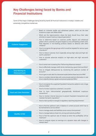 Key Challenges being faced by Banks and
Financial Institutions
Some of the major challenges being faced by banks & financial institutions in today’s volatile and
extremely competitive market are:
Customer Engagement
ŸBased on customer profile and withdrawal pattern, which are the best
locations to open new offsite ATMs?
ŸWhich are the regions/sectors where the bank should focus their sales
activities to expect maximum deposit generation?
ŸHow to determine based on customer profile, deposit and withdrawal
pattern which customers are good targets to cross sell banking (credit cards,
fixed deposits) or non-banking products (based on alliances with other
vendors)?
ŸHow to recognize the age groups which would be targeted for various types
of products?
ŸHow to reduce customer churn especially among high-value and high net-
worth customers?
ŸHow to provide advanced analytics on high-value and high net-worth
customers?
ŸHow to arrest ever increasing Non-Performing Advances menace?
ŸHow to effectively manage credit risk by maintaining a good client portfolio?
ŸHow to mitigate delinquencies by monitoring the optimum number of
accounts?
ŸHow to get an early alert for distressed assets before these become NPA?
ŸHow to correlate internal data with unstructured external information in real
time to identify distress signals and prevent potential NPAs?
Fraud and Crime Prevention
ŸHow to recognize the suspected fraudulent transaction patterns over a huge
volume of data?
ŸHow to monitor suspicious customers / accounts?
ŸHow to trace interconnected geographically distributed suspicious
transactions?
ŸHow to monitor internal resources to prevent fraudulent transactions and
maintain the bank's reputation?
ŸHow to react quickly to changes in regulatory reporting requirements?
ŸHow to find the optimum cash or balance in current accounts which has to
be maintained to service clients?
ŸHow to manage assets and liabilities across various time periods?
ŸHow to manage balance sheet mix, pricing and maturity profiles?
ŸHow to find the optimum rate of interest at which the profitability will be
maximum?
ŸHow to compute impact on earnings on a dynamic basis with changes in
interest rates?
2
Early Warning for
Distressed Assets
Liquidity & Risk
 