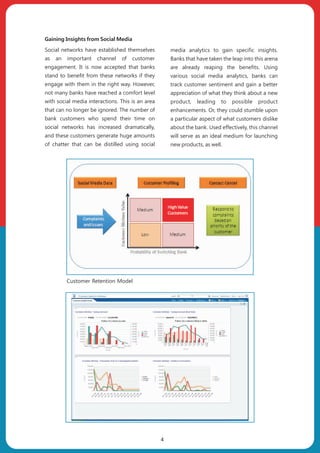 Gaining Insights from Social Media
Social networks have established themselves
as an important channel of customer
engagement. It is now accepted that banks
stand to benefit from these networks if they
engage with them in the right way. However,
not many banks have reached a comfort level
with social media interactions. This is an area
that can no longer be ignored. The number of
bank customers who spend their time on
social networks has increased dramatically,
and these customers generate huge amounts
of chatter that can be distilled using social
media analytics to gain specific insights.
Banks that have taken the leap into this arena
are already reaping the benefits. Using
various social media analytics, banks can
track customer sentiment and gain a better
appreciation of what they think about a new
product, leading to possible product
enhancements. Or, they could stumble upon
a particular aspect of what customers dislike
about the bank. Used effectively, this channel
will serve as an ideal medium for launching
new products, as well.
4
Customer Retention Model
 