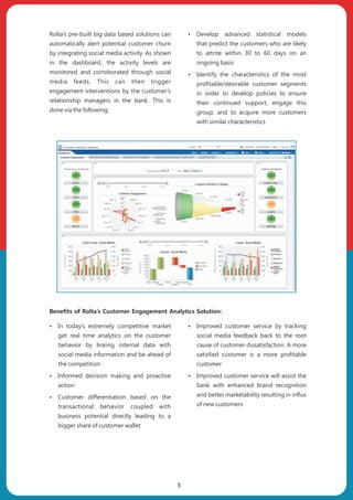 ŸIn today’s extremely competitive market
get real time analytics on the customer
behavior by linking internal data with
social media information and be ahead of
the competition
ŸInformed decision making and proactive
action
ŸCustomer differentiation based on the
transactional behavior coupled with
business potential directly leading to a
bigger share of customer wallet
ŸImproved customer service by tracking
social media feedback back to the root
cause of customer dissatisfaction. A more
satisfied customer is a more profitable
customer
ŸImproved customer service will assist the
bank with enhanced brand recognition
and better marketability resulting in influx
of new customers
Rolta’s pre-built big data based solutions can
automatically alert potential customer churn
by integrating social media activity. As shown
in the dashboard, the activity levels are
monitored and corroborated through social
media feeds. This can then trigger
engagement interventions by the customer’s
relationship managers in the bank. This is
done via the following:
ŸDevelop advanced statistical models
that predict the customers who are likely
to attrite within 30 to 60 days on an
ongoing basis
ŸIdentify the characteristics of the most
profitable/desirable customer segments
in order to develop policies to ensure
their continued support, engage this
group, and to acquire more customers
with similar characteristics
Benefits of Rolta’s Customer Engagement Analytics Solution:
5
 