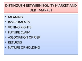 DISTINGUSH BETWEEN EQUITY MARKET AND
DEBT MARKET
• MEANING
• INSTRUMENTS
• VOTING RIGHTS
• FUTURE CLAIM
• ASSOCIATION OF RISK
• RETURNS
• NATURE OF HOLDING
 