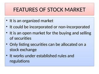 FEATURES OF STOCK MARKET
• It is an organized market
• It could be incorporated or non-incorporated
• It is an open market for the buying and selling
of securities
• Only listing securities can be allocated on a
stock exchange
• It works under established rules and
regulations
 