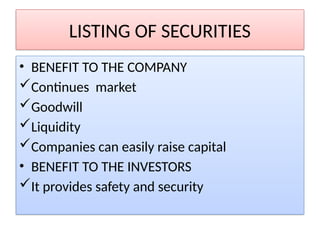 LISTING OF SECURITIES
• BENEFIT TO THE COMPANY
Continues market
Goodwill
Liquidity
Companies can easily raise capital
• BENEFIT TO THE INVESTORS
It provides safety and security
 