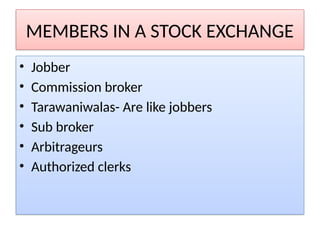 MEMBERS IN A STOCK EXCHANGE
• Jobber
• Commission broker
• Tarawaniwalas- Are like jobbers
• Sub broker
• Arbitrageurs
• Authorized clerks
 