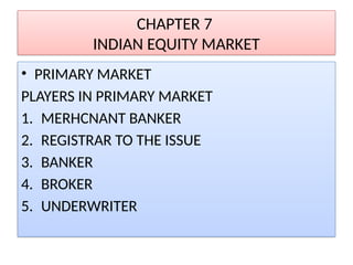 CHAPTER 7
INDIAN EQUITY MARKET
• PRIMARY MARKET
PLAYERS IN PRIMARY MARKET
1. MERHCNANT BANKER
2. REGISTRAR TO THE ISSUE
3. BANKER
4. BROKER
5. UNDERWRITER
 
