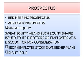 PROSPECTUS
• RED HERRING PROSPECTUS
• ABRIDGED PROSPECTUS
SWEAT EQUITY
SWEAT EQUITY MEANS SUCH EQUITY SHARES
ISSUED TO ITS DIRECTORS OR EMPLOYEES AT A
DISCOUNT OR FOR CONSIDERATION
ESOP (EMPLOYEE STOCK OWNERSHIP PLAN)
RIGHT ISSUE
 