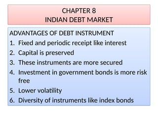 CHAPTER 8
INDIAN DEBT MARKET
ADVANTAGES OF DEBT INSTRUMENT
1. Fixed and periodic receipt like interest
2. Capital is preserved
3. These instruments are more secured
4. Investment in government bonds is more risk
free
5. Lower volatility
6. Diversity of instruments like index bonds
 