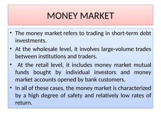 MONEY MARKET
• The money market refers to trading in short-term debt
investments.
• At the wholesale level, it involves large-volume trades
between institutions and traders.
• At the retail level, it includes money market mutual
funds bought by individual investors and money
market accounts opened by bank customers.
• In all of these cases, the money market is characterized
by a high degree of safety and relatively low rates of
return.
 