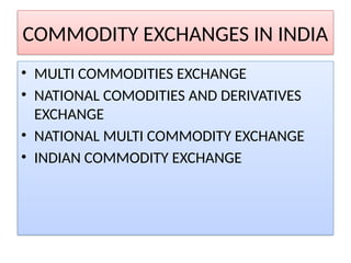 COMMODITY EXCHANGES IN INDIA
• MULTI COMMODITIES EXCHANGE
• NATIONAL COMODITIES AND DERIVATIVES
EXCHANGE
• NATIONAL MULTI COMMODITY EXCHANGE
• INDIAN COMMODITY EXCHANGE
 