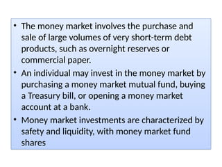 • The money market involves the purchase and
sale of large volumes of very short-term debt
products, such as overnight reserves or
commercial paper.
• An individual may invest in the money market by
purchasing a money market mutual fund, buying
a Treasury bill, or opening a money market
account at a bank.
• Money market investments are characterized by
safety and liquidity, with money market fund
shares
 