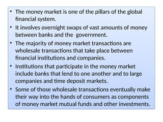 • The money market is one of the pillars of the global
financial system.
• It involves overnight swaps of vast amounts of money
between banks and the government.
• The majority of money market transactions are
wholesale transactions that take place between
financial institutions and companies.
• Institutions that participate in the money market
include banks that lend to one another and to large
companies and time deposit markets.
• Some of those wholesale transactions eventually make
their way into the hands of consumers as components
of money market mutual funds and other investments.
 