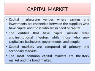CAPITAL MARKET
• Capital markets are venues where savings and
investments are channeled between the suppliers who
have capital and those who are in need of capital.
• The entities that have capital include retail
and institutional investors while those who seek
capital are businesses, governments, and people.
• Capital markets are composed of primary and
secondary markets.
• The most common capital markets are the stock
market and the bond market.
 