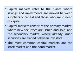 • Capital markets refer to the places where
savings and investments are moved between
suppliers of capital and those who are in need
of capital.
• Capital markets consist of the primary market,
where new securities are issued and sold, and
the secondary market, where already-issued
securities are traded between investors.
• The most common capital markets are the
stock market and the bond market.
 