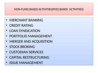 NON-FUND BASED ACTIVITIES(FEES BASED ACTIVITIES)
• MERCHANT BANKING
• CREDIT RATING
• LOAN SYNDICATION
• PORTFOLIO MANAGEMENT
• MERGER AND ACQUISITION
• STOCK BROKING
• CUSTODIAN SERVICES
• CAPITAL RESTRUCTURING
• ISSUE MANAGEMENT
 