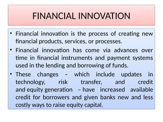 FINANCIAL INNOVATION
• Financial innovation is the process of creating new
financial products, services, or processes.
• Financial innovation has come via advances over
time in financial instruments and payment systems
used in the lending and borrowing of funds.
• These changes – which include updates in
technology, risk transfer, and credit
and equity generation – have increased available
credit for borrowers and given banks new and less
costly ways to raise equity capital.
 