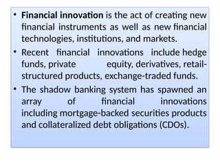 • Financial innovation is the act of creating new
financial instruments as well as new financial
technologies, institutions, and markets.
• Recent financial innovations include hedge
funds, private equity, derivatives, retail-
structured products, exchange-traded funds.
• The shadow banking system has spawned an
array of financial innovations
including mortgage-backed securities products
and collateralized debt obligations (CDOs).
 