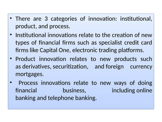 • There are 3 categories of innovation: institutional,
product, and process.
• Institutional innovations relate to the creation of new
types of financial firms such as specialist credit card
firms like Capital One, electronic trading platforms.
• Product innovation relates to new products such
as derivatives, securitization, and foreign currency
mortgages.
• Process innovations relate to new ways of doing
financial business, including online
banking and telephone banking.
 