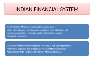 INDIAN FINANCIAL SYSTEM
A) Introduction, Meaning, Functions of financial system,
Indian financial system from financial neutrality to financial activism and
from financial volatility to financial stability, Role of Government in
financial development
B) Structure of Indian Financial System – Banking & Non-Banking Financial
Institutions, Organized and Unorganized Financial Markets, Financial
Assets/Instruments, Fund based & Fee Based Financial Services.
 