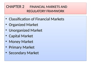CHAPTER 2 FINANCIAL MARKETS AND
REGULATORY FRAMWORK
• Classification of Financial Markets
• Organized Market
• Unorganized Market
• Capital Market
• Money Market
• Primary Market
• Secondary Market
 