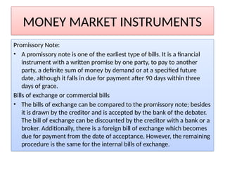 MONEY MARKET INSTRUMENTS
Promissory Note:
• A promissory note is one of the earliest type of bills. It is a financial
instrument with a written promise by one party, to pay to another
party, a definite sum of money by demand or at a specified future
date, although it falls in due for payment after 90 days within three
days of grace.
Bills of exchange or commercial bills
• The bills of exchange can be compared to the promissory note; besides
it is drawn by the creditor and is accepted by the bank of the debater.
The bill of exchange can be discounted by the creditor with a bank or a
broker. Additionally, there is a foreign bill of exchange which becomes
due for payment from the date of acceptance. However, the remaining
procedure is the same for the internal bills of exchange.
 