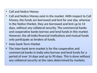 • Call and Notice Money
• Call and Notice Money exist in the market. With respect to Call
Money, the funds are borrowed and lent for one day, whereas
in the Notice Market, they are borrowed and lent up to 14
days, without any collateral security. The commercial banks
and cooperative banks borrow and lend funds in this market.
However, the all-India financial institutions and mutual funds
only participate as lenders of funds.
• Inter-bank Term Market
• The inter-bank term market is for the cooperative and
commercial banks in India who borrow and lend funds for a
period of over 14 days and up to 90 days. This is done without
any collateral security at the rates determined by markets.
 