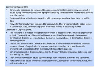 Commercial Papers (CPs)
• Commercial papers can be compared to an unsecured short-term promissory note which is
issued by top rated companies with a purpose of raising capital to meet requirements directly
from the market.
• They usually have a fixed maturity period which can range anywhere from 1 day up to 270
days.
• They offer higher returns as compared to treasury bills. They are automatically not as secure
in comparison. Also, Commercial papers are traded actively in secondary market.
Certificate of Deposits ( CD’s )
• This functions as a deposit receipt for money which is deposited with a financial organization
or bank. The Certificate of Deposit is different from a Fixed Deposit receipt in two ways. i.
Certificate of deposits are issued only of the sum of money is huge. ii. Certificate of deposit is
freely negotiable.
• The RBI first announced in 1989 that the Certificate of Investments have become the most
preferred choice of organization in terms of investments as they carry low risk which
providing high interest rates than the Treasury bills and term deposits.
• CD’s are also issued at discounted price like the Treasury bills and they range between a span
of 7 days up to 1 year.
• The Certificate of Deposit issued by banks range from 3 months, 6 months and 12 months.
• Note: CD’s can be issued to individuals (except minors), companies, corporations, funds, non–
resident Indians, etc.
 