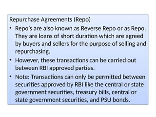 Repurchase Agreements (Repo)
• Repo’s are also known as Reverse Repo or as Repo.
They are loans of short duration which are agreed
by buyers and sellers for the purpose of selling and
repurchasing.
• However, these transactions can be carried out
between RBI approved parties.
• Note: Transactions can only be permitted between
securities approved by RBI like the central or state
government securities, treasury bills, central or
state government securities, and PSU bonds.
 