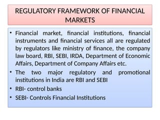 REGULATORY FRAMEWORK OF FINANCIAL
MARKETS
• Financial market, financial institutions, financial
instruments and financial services all are regulated
by regulators like ministry of finance, the company
law board, RBI, SEBI, IRDA, Department of Economic
Affairs, Department of Company Affairs etc.
• The two major regulatory and promotional
institutions in India are RBI and SEBI
• RBI- control banks
• SEBI- Controls Financial Institutions
 