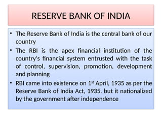 RESERVE BANK OF INDIA
• The Reserve Bank of India is the central bank of our
country
• The RBI is the apex financial institution of the
country's financial system entrusted with the task
of control, supervision, promotion, development
and planning
• RBI came into existence on 1st
April, 1935 as per the
Reserve Bank of India Act, 1935. but it nationalized
by the government after independence
 