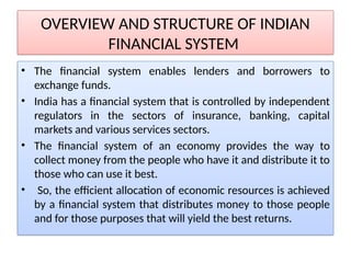 OVERVIEW AND STRUCTURE OF INDIAN
FINANCIAL SYSTEM
• The financial system enables lenders and borrowers to
exchange funds.
• India has a financial system that is controlled by independent
regulators in the sectors of insurance, banking, capital
markets and various services sectors.
• The financial system of an economy provides the way to
collect money from the people who have it and distribute it to
those who can use it best.
• So, the efficient allocation of economic resources is achieved
by a financial system that distributes money to those people
and for those purposes that will yield the best returns.
 